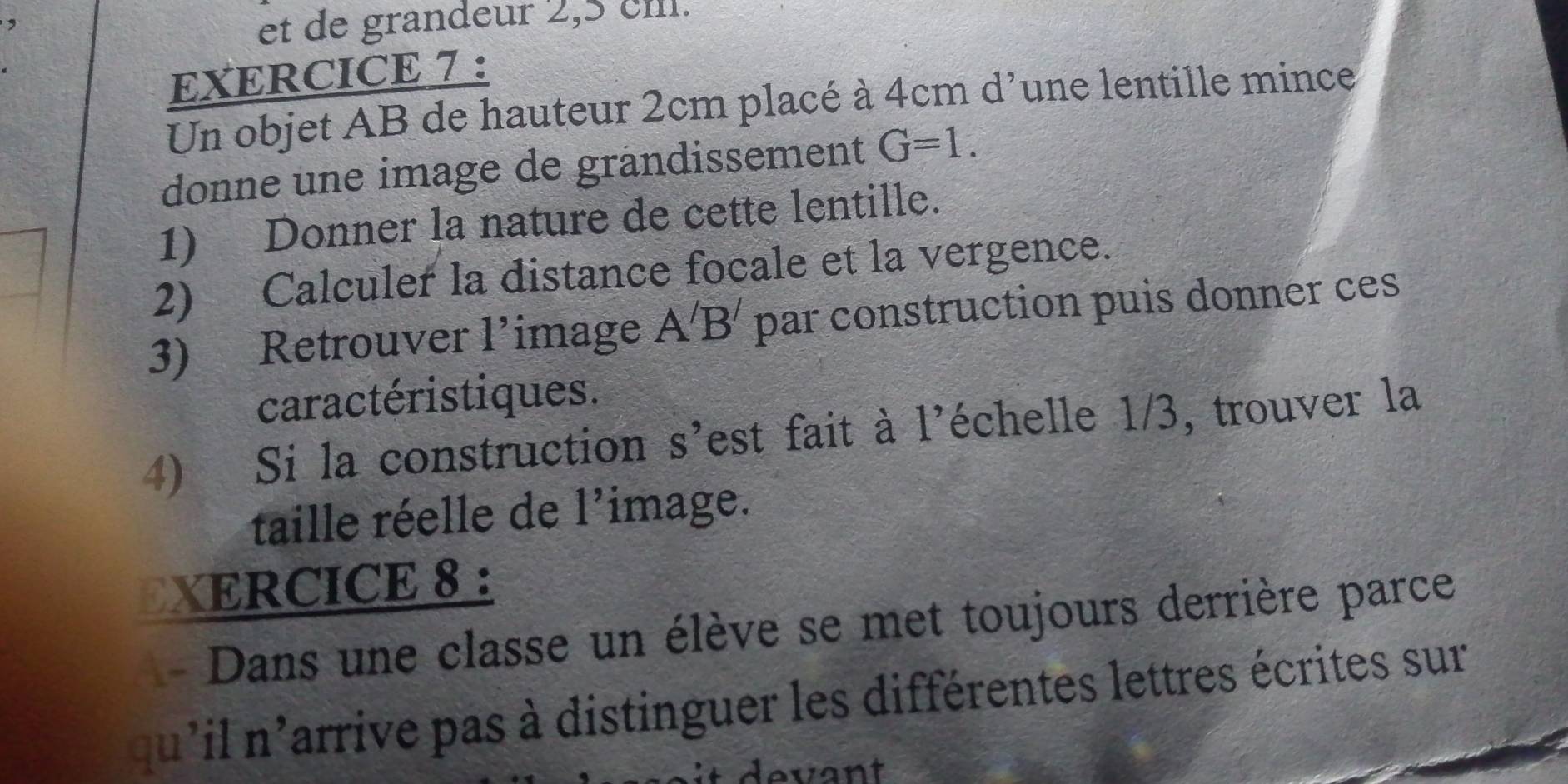 et de grandeur 2,5 cm. 
EXERCICE 7 : 
Un objet AB de hauteur 2cm placé à 4cmd' 1 une lentille mince 
donne une image de grändissement G=1. 
1) Donner la nature de cette lentille. 
2) Calculer la distance focale et la vergence. 
3) Retrouver 1' image A'B' par construction puis donner ces 
caractéristiques. 
4) Si la construction s'est fait à l'échelle 1/3, trouver la 
taille réelle de 1' image. 
EXERCICE 8 : 
Dans une classe un élève se met toujours derrière parce 
qu'il n'arrive pas à distinguer les différentes lettres écrites sur 
evant