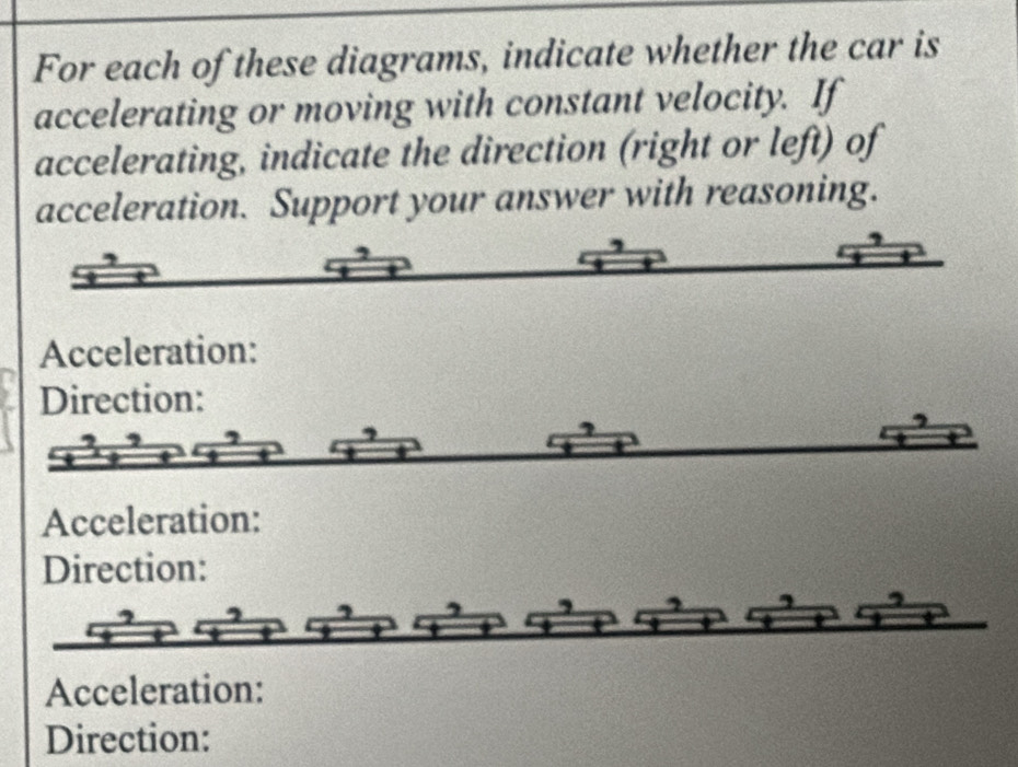 For each of these diagrams, indicate whether the car is 
accelerating or moving with constant velocity. If 
accelerating, indicate the direction (right or left) of 
acceleration. Support your answer with reasoning. 
Acceleration: 
Direction: 
Acceleration: 
Direction: 
Acceleration: 
Direction: