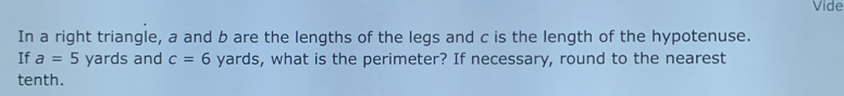 Vide 
In a right triangle, a and b are the lengths of the legs and c is the length of the hypotenuse. 
If a=5 yards and c=6 yards, what is the perimeter? If necessary, round to the nearest 
tenth.