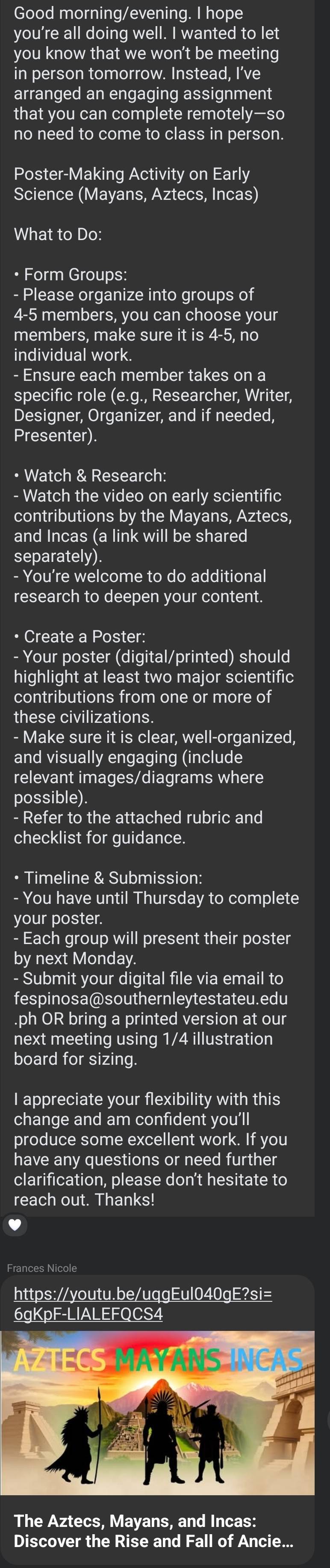 Good morning/evening. I hope 
you’re all doing well. I wanted to let 
you know that we won't be meeting 
in person tomorrow. Instead, I’ve 
arranged an engaging assignment 
that you can complete remotely—so 
no need to come to class in person. 
Poster-Making Activity on Early 
Science (Mayans, Aztecs, Incas) 
What to Do: 
• Form Groups: 
- Please organize into groups of
4 - 5 members, you can choose your 
members, make sure it is 4-5, no 
individual work. 
- Ensure each member takes on a 
specific role (e.g., Researcher, Writer, 
Designer, Organizer, and if needed, 
Presenter). 
• Watch & Research: 
- Watch the video on early scientific 
contributions by the Mayans, Aztecs, 
and Incas (a link will be shared 
separately) 
- You're welcome to do additional 
research to deepen your content. 
• Create a Poster: 
- Your poster (digital/printed) should 
highlight at least two major scientific 
contributions from one or more of 
these civilizations. 
- Make sure it is clear, well-organized, 
and visually engaging (include 
relevant images/diagrams where 
possible). 
- Refer to the attached rubric and 
checklist for guidance. 
• Timeline & Submission: 
- You have until Thursday to complete 
your poster. 
- Each group will present their poster 
by next Monday. 
- Submit your digital file via email to 
fespinosa@southernleytestateu.edu 
.ph OR bring a printed version at our 
next meeting using 1/4 illustration 
board for sizing. 
I appreciate your flexibility with this 
change and am confident you’ll 
produce some excellent work. If you 
have any questions or need further 
clarification, please don't hesitate to 
reach out. Thanks! 
Frances Nicole 
https://youtu.be/uqqEul040qE?si= 
6gKpF-LIALEFQCS4 
The Aztecs, Mayans, and Incas: 
Discover the Rise and Fall of Ancie...