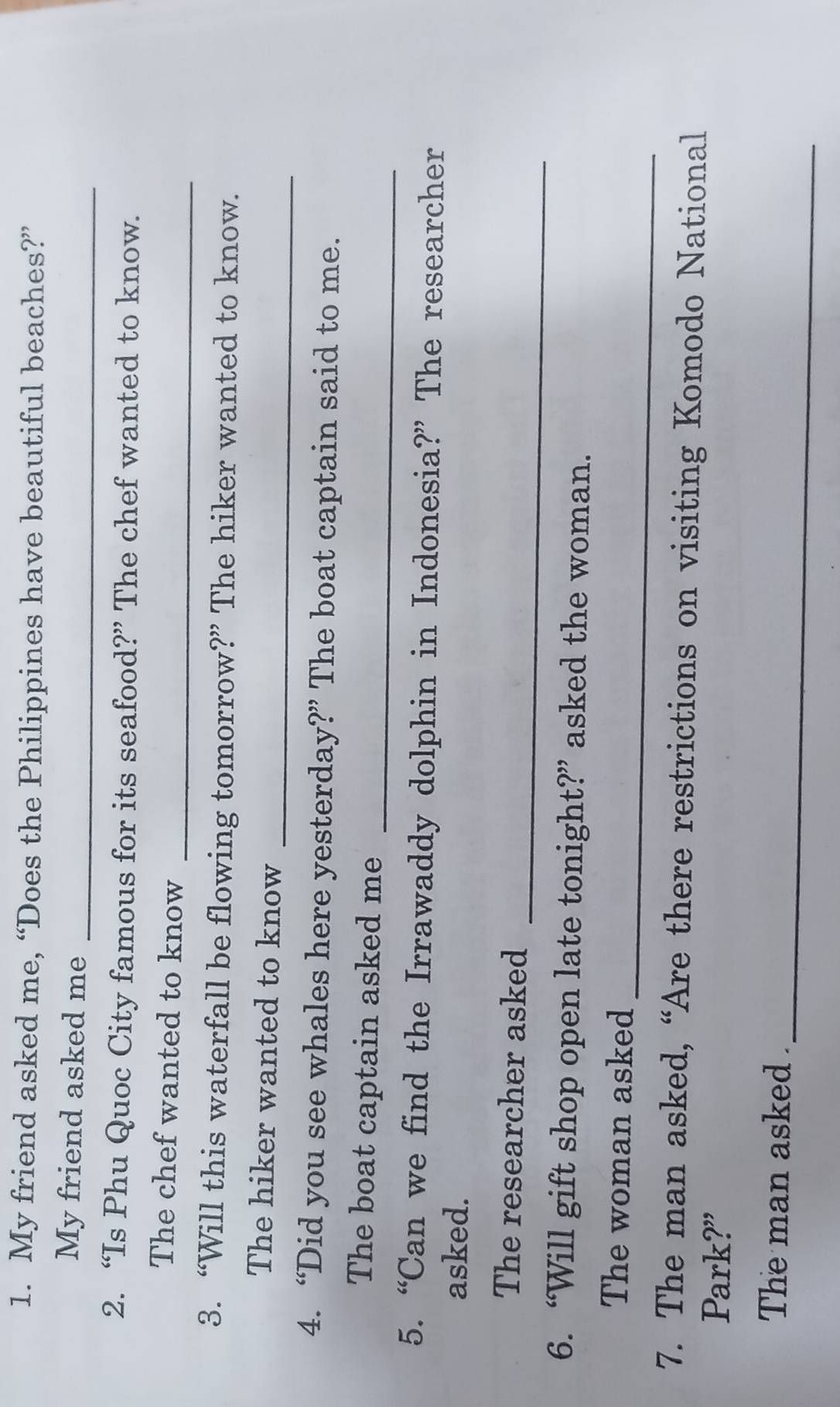 My friend asked me, “Does the Philippines have beautiful beaches?” 
_ 
My friend asked me 
2. “Is Phu Quoc City famous for its seafood?” The chef wanted to know. 
The chef wanted to know 
_ 
3. “Will this waterfall be flowing tomorrow?” The hiker wanted to know. 
_ 
The hiker wanted to know 
4. “Did you see whales here yesterday?” The boat captain said to me. 
_ 
The boat captain asked me 
5. “Can we find the Irrawaddy dolphin in Indonesia?” The researcher 
asked. 
_ 
The researcher asked 
6. “Will gift shop open late tonight?” asked the woman. 
_ 
The woman asked 
7. The man asked, “Are there restrictions on visiting Komodo National 
Park?” 
_ 
The man asked .