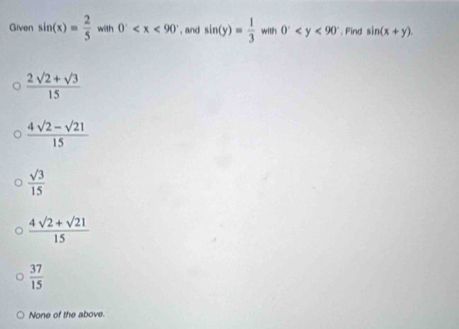 Given sin (x)= 2/5  with 0^. , and sin (y)= 1/3  with 0^x . Find sin (x+y).
 (2sqrt(2)+sqrt(3))/15 
 (4sqrt(2)-sqrt(21))/15 
 sqrt(3)/15 
 (4sqrt(2)+sqrt(21))/15 
 37/15 
None of the above.