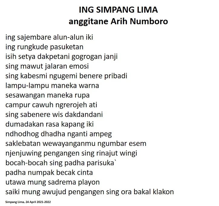 ING SIMPANG LIMA 
anggitane Arih Numboro 
ing sajembare alun-alun iki 
ing rungkude pasuketan 
isih setya dakpetani gogrogan janji 
sing mawut jalaran emosi 
sing kabesmi ngugemi benere pribadi 
lampu-lampu maneka warna 
sesawangan maneka rupa 
campur cawuh ngrerojeh ati 
sing sabenere wis dakdandani 
dumadakan rasa kapang iki 
ndhodhog dhadha nganti ampeg 
saklebatan wewayanganmu ngumbar esem 
njenjuwing pengangen sing rinajut wingi 
bocah-bocah sing padha parisuka` 
padha numpak becak cinta 
utawa mung sadrema playon 
saiki mung awujud pengangen sing ora bakal klakon 
Simpang Lima, 24 April 2021-2022