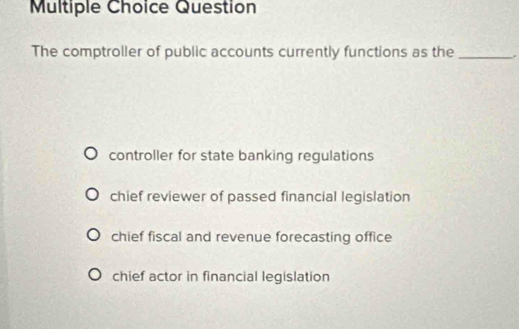 Question
The comptroller of public accounts currently functions as the _.
controller for state banking regulations
chief reviewer of passed financial legislation
chief fiscal and revenue forecasting office
chief actor in financial legislation