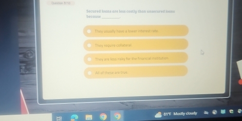 Qusmon 3/10
Secured loans are less costly than unsecured loons
because_
They usually have a lower interest rate.
They require collateral.
They are less risky for the financial institution.
All of these are true.
81°F Most