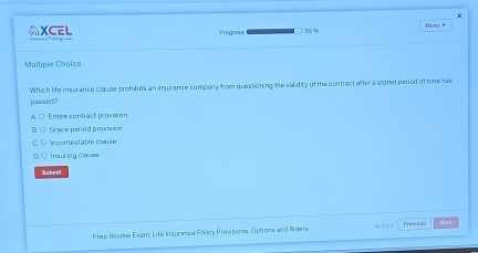 ×
AXCEL Progress 55 %
Multiple Choice
pasaed ? Which life insurance clause prombits an insurance company from questioning the validity of the contract after a stated period of time hes
Entire contract provision
Grace period provision
incontestable clause
Imuring cow
Subeit
Prep Review Exam: Life Insurance Policy Provisiona, Optiona and Riders st a152 Previoa= Mext