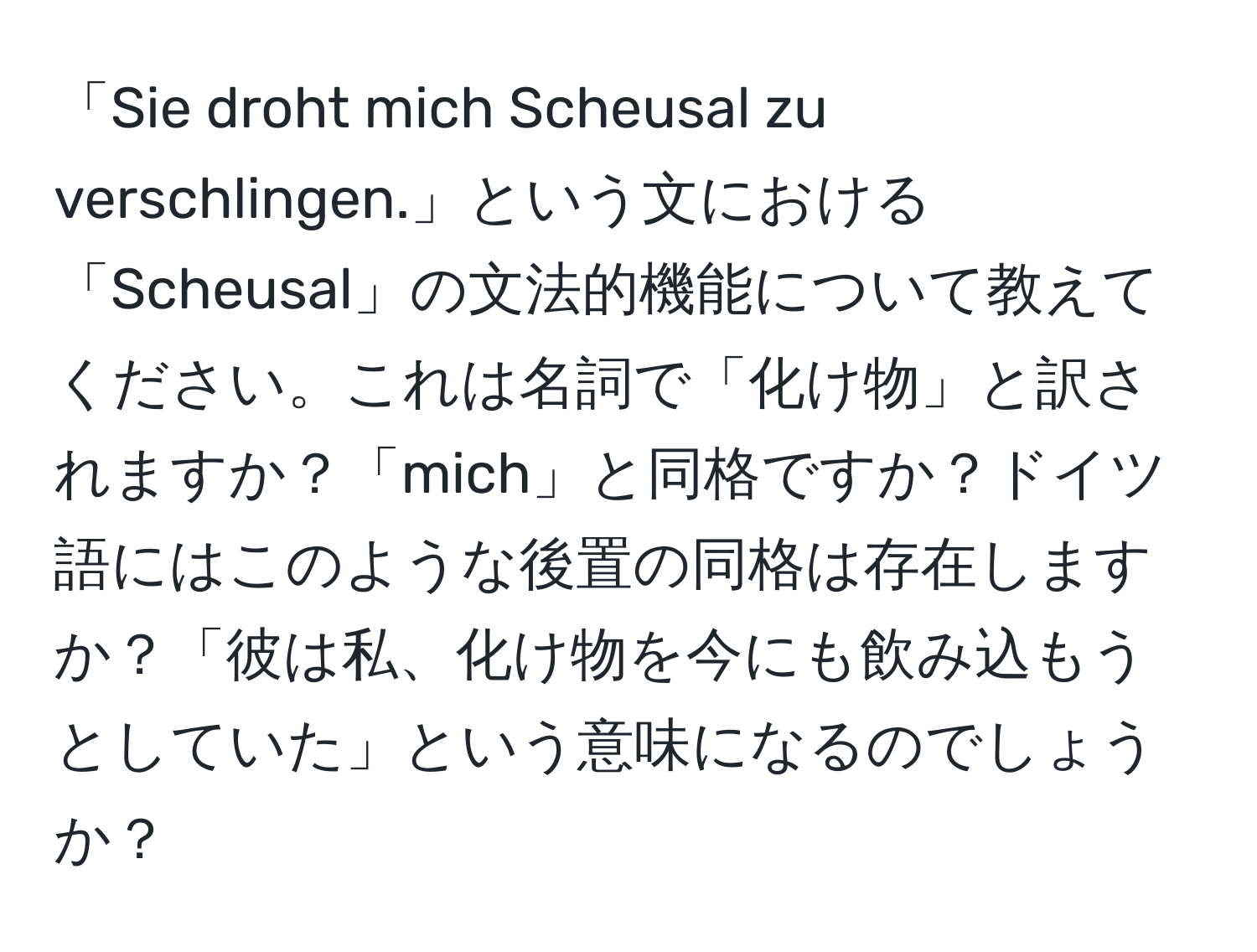 「Sie droht mich Scheusal zu verschlingen.」という文における「Scheusal」の文法的機能について教えてください。これは名詞で「化け物」と訳されますか？「mich」と同格ですか？ドイツ語にはこのような後置の同格は存在しますか？「彼は私、化け物を今にも飲み込もうとしていた」という意味になるのでしょうか？