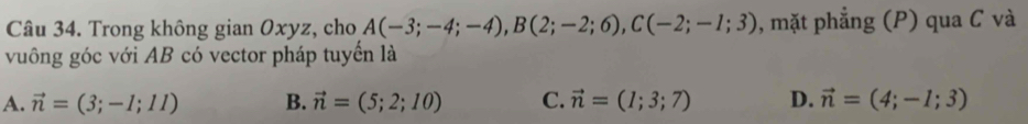 Trong không gian Oxyz, cho A(-3;-4;-4), B(2;-2;6), C(-2;-1;3) , mặt phẳng (P) qua C và
vuông góc với AB có vector pháp tuyển là
A. vector n=(3;-1;11) B. vector n=(5;2;10) C. vector n=(1;3;7) D. vector n=(4;-1;3)