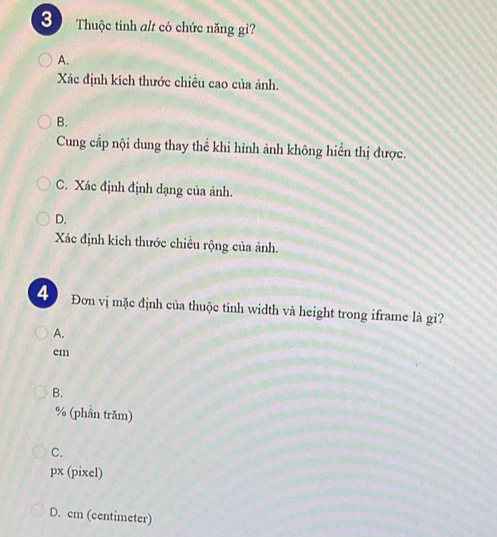 Thuộc tính alt có chức năng gì?
A.
Xác định kích thước chiều cao của ảnh.
B.
Cung cấp nội dung thay thể khi hình ảnh không hiển thị được.
C. Xác định định dạng của ảnh.
D.
Xác định kích thước chiều rộng của ảnh.
4 Đơn vị mặc định của thuộc tính width và height trong iframe là gì?
A.
em
B.
% (phần trăm)
C.
px (pixel)
D. cm (centimeter)