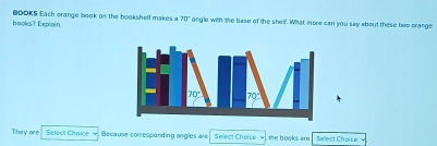 hooks? Explain. BOOKS Each orange book on the bookshelf makes a 75° angle with the bese of the shelf. What more can you say about these hep prange
They aee Select Chaice v , Because conesponding angles are Select Choise  the books are Select Choise