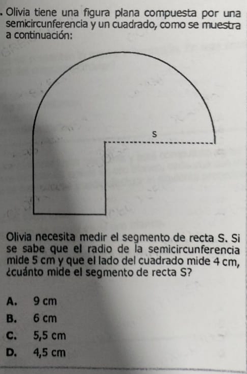 Olivia tiene una figura plana compuesta por una
semicircunferencia y un cuadrado, como se muestra
a continuación:
Olivia necesita medir el segmento de recta S. Si
se sabe que el radio de la semicircunferencia
mide 5 cm y que el lado del cuadrado mide 4 cm,
¿cuánto mide el segmento de recta S?
A. 9 cm
B. 6 cm
c. 5,5 cm
D. 4,5 cm