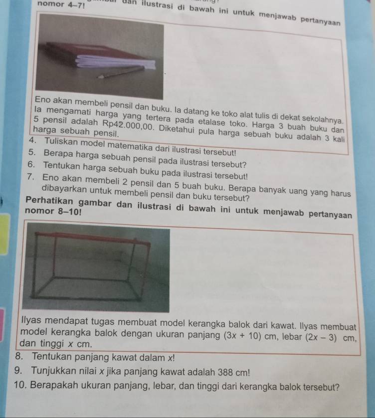 nomor 4-7! 
al dan ilustrasi di bawah ini untuk menjawab pertanyaan 
embeli pensil dan buku. Ia datang ke toko alat tulis di dekat sekolahnya. 
Ia mengamati harga yang tertera pada etalase toko. Harga 3 buah buku dan
5 pensil adalah Rp42.000,00. Diketahui pula harga sebuah buku adalah 3 kali 
harga sebuah pensil. 
4. Tuliskan model matematika dari ilustrasi tersebut! 
5. Berapa harga sebuah pensil pada ilustrasi tersebut? 
6. Tentukan harga sebuah buku pada ilustrasi tersebut! 
7. Eno akan membeli 2 pensil dan 5 buah buku. Berapa banyak uang yang harus 
dibayarkan untuk membeli pensil dan buku tersebut? 
Perhatikan gambar dan ilustrasi di bawah ini untuk menjawab pertanyaan 
nomor 8 -1 0! 
Ilyas mendapat tugas membuat model kerangka balok dari kawat. llyas membuat 
model kerangka balok dengan ukuran panjang (3x+10)cm , lebar (2x-3) cm, 
dan tinggi x cm. 
8. Tentukan panjang kawat dalam x! 
9. Tunjukkan nilai x jika panjang kawat adalah 388 cm! 
10. Berapakah ukuran panjang, lebar, dan tinggi dari kerangka balok tersebut?