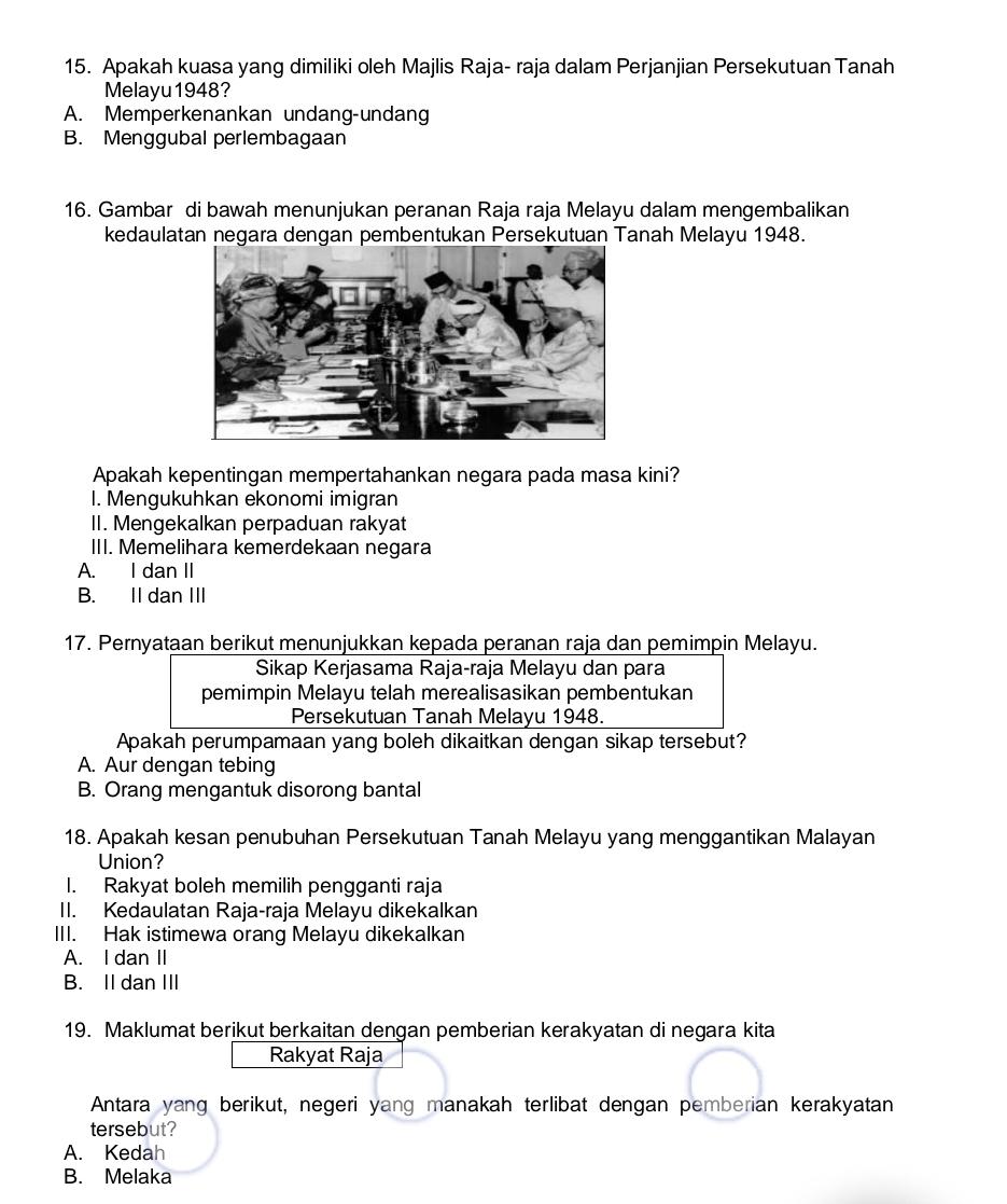 Apakah kuasa yang dimiliki oleh Majlis Raja- raja dalam Perjanjian Persekutuan Tanah
Melayu1948?
A. Memperkenankan undang-undang
B. Menggubal perlembagaan
16. Gambar di bawah menunjukan peranan Raja raja Melayu dalam mengembalikan
kedaulatan negara dengan pembentukan Persekutuan Tanah Melayu 1948.
Apakah kepentingan mempertahankan negara pada masa kini?
I. Mengukuhkan ekonomi imigran
II. Mengekalkan perpaduan rakyat
III. Memelihara kemerdekaan negara
A. I dan II
B. II dan III
17. Pernyataan berikut menunjukkan kepada peranan raja dan pemimpin Melayu.
Sikap Kerjasama Raja-raja Melayu dan para
pemimpin Melayu telah merealisasikan pembentukan
Persekutuan Tanah Melayu 1948.
Apakah perumpamaan yang boleh dikaitkan dengan sikap tersebut?
A. Aur dengan tebing
B. Orang mengantuk disorong bantal
18. Apakah kesan penubuhan Persekutuan Tanah Melayu yang menggantikan Malayan
Union?
I. Rakyat boleh memilih pengganti raja
II. Kedaulatan Raja-raja Melayu dikekalkan
III. Hak istimewa orang Melayu dikekalkan
A. I dan II
B. II dan III
19. Maklumat berikut berkaitan dengan pemberian kerakyatan di negara kita
Rakyat Raja
Antara yang berikut, negeri yang manakah terlibat dengan pemberian kerakyatan
tersebut?
A. Kedah
B. Melaka