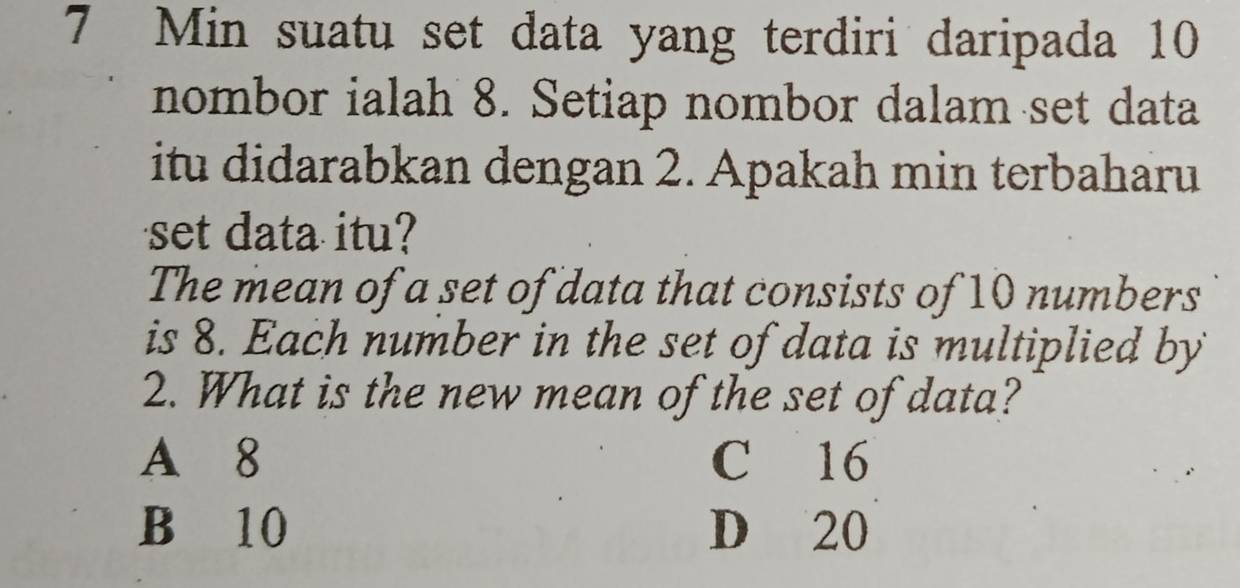 Min suatu set data yang terdiri daripada 10
nombor ialah 8. Setiap nombor dalam set data
itu didarabkan dengan 2. Apakah min terbaharu
set data itu?
The mean of a set of data that consists of 10 numbers
is 8. Each number in the set of data is multiplied by
2. What is the new mean of the set of data?
A 8 C 16
B 10 D 20