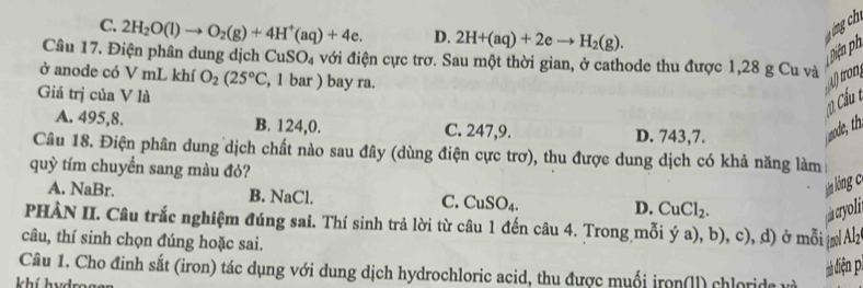 C. 2H_2O(l)to O_2(g)+4H^+(aq)+4e. D. 2H+(aq)+2eto H_2(g). 
Diện ph
Câu 17. Điện phân dung dịch CuSO_4 với điện cực trơ. Sau một thời gian, ở cathode thu được 1,28 g Cu và
ở anode có V mL khí O_2(25°C , 1 bar ) bay ra.
Atron
Giá trị của V là
0 Cầu t
A. 495, 8. B. 124, 0. C. 247, 9. D. 743,7.
Câu 18. Điện phân dung dịch chất nào sau đây (dùng điện cực trơ), thu được dung dịch có khả năng làm
quỳ tím chuyển sang màu đỏ?
lán lóng c
A. NaBr. B. NaCl. CuSO_4. D. CuCl_2. 
C.
PHÀN II. Câu trắc nghiệm đúng sai. Thí sinh trả lời từ câu 1 đến câu 4. Trong mỗi ý
câu, thí sinh chọn đúng hoặc sai. a), b), c), d) ở mỗi ( Alz
4 
Câu 1. Cho đinh sắt (iron) tác dụng với dung dịch hydrochloric acid, thu được muối iron(ll) chloride và
à diện pì
khí hvds