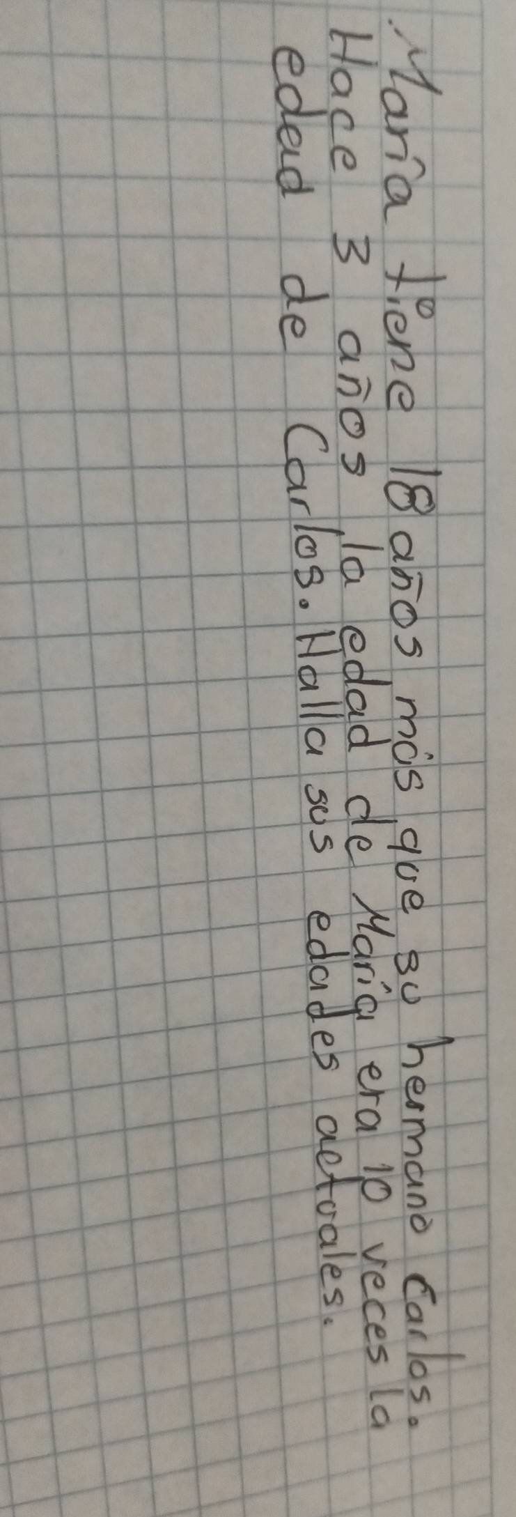 Maria Pene 18anos, mis gue s0 hermano carlos. 
Hace 3 anos la edad de Maria era 10 veces la 
edad de Carlos. Halla sus edades actuales.