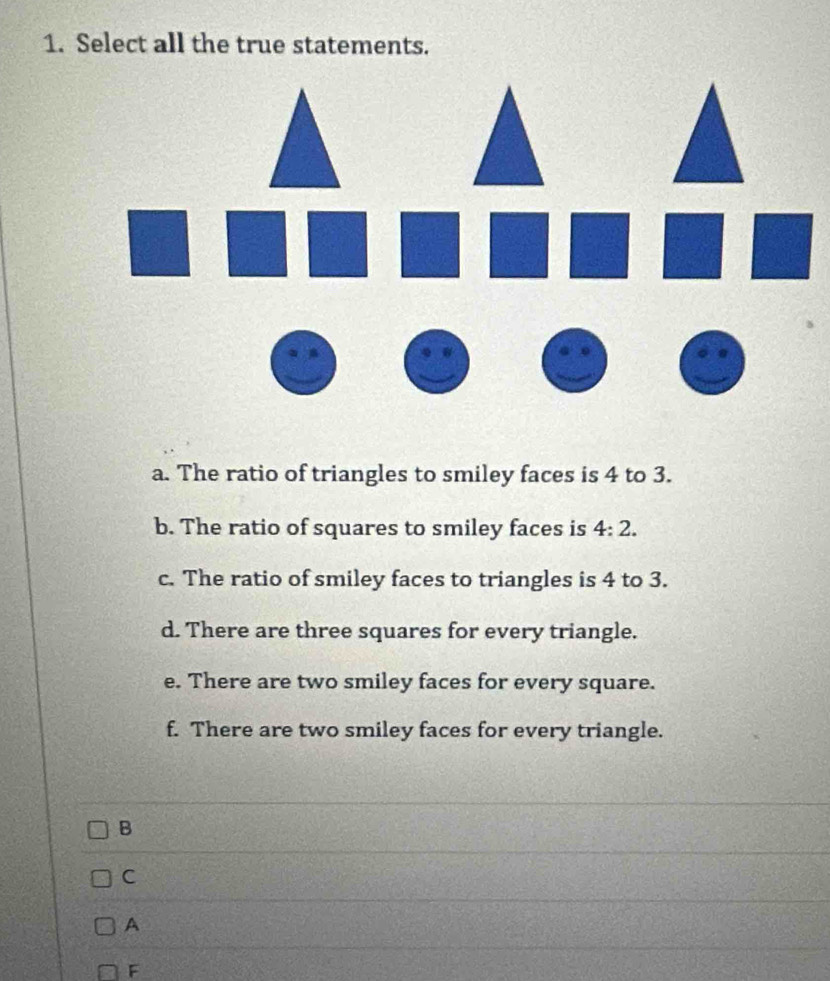 Select all the true statements.
a. The ratio of triangles to smiley faces is 4 to 3.
b. The ratio of squares to smiley faces is 4:2.
c. The ratio of smiley faces to triangles is 4 to 3.
d. There are three squares for every triangle.
e. There are two smiley faces for every square.
f. There are two smiley faces for every triangle.
B
C
A
F