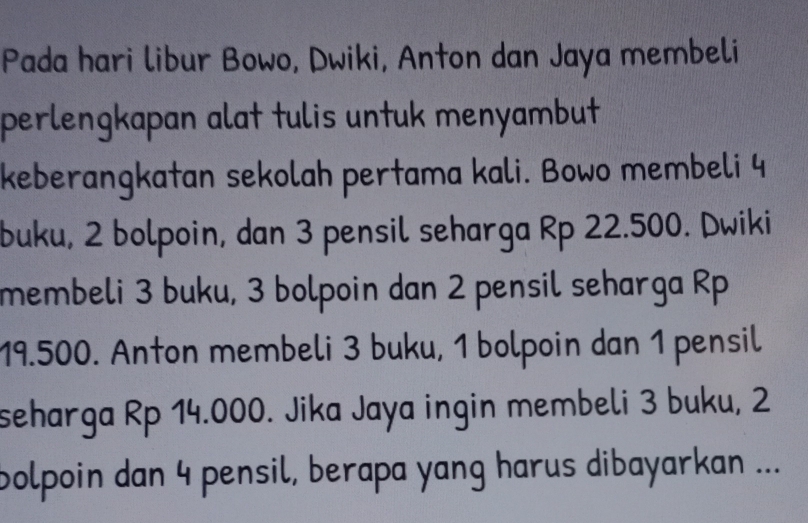 Pada hari libur Bowo, Dwiki, Anton dan Jaya membeli 
perlengkapan alat tulis untuk menyambut 
keberangkatan sekolah pertama kali. Bowo membeli 4
buku, 2 bolpoin, dan 3 pensil seharga Rp 22.500. Dwiki 
membeli 3 buku, 3 bolpoin dan 2 pensil seharga Rp
19.500. Anton membeli 3 buku, 1 bolpoin dan 1 pensil 
seharga Rp 14.000. Jika Jaya ingin membeli 3 buku, 2
bolpoin dan 4 pensil, berapa yang harus dibayarkan ...