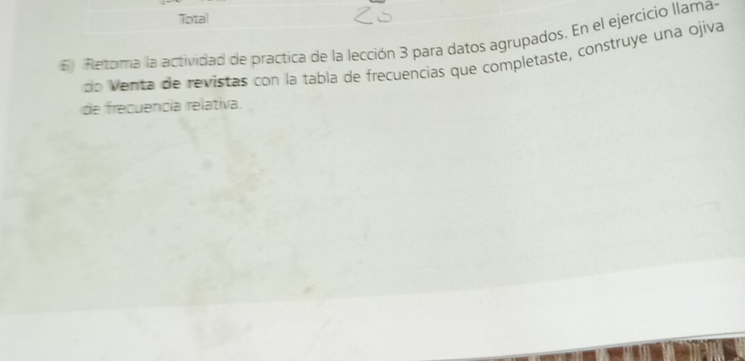 Total 
6) Retoma la actividad de practica de la lección 3 para datos agrupados. En el ejercicio llama- 
do venta de revistas con la tabla de frecuencias que completaste, construye una ojiva 
de frecuência relativa.