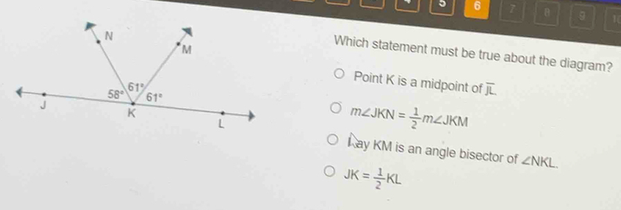 6 7 g
Which statement must be true about the diagram?
Point K is a midpoint of overline JL
m∠ JKN= 1/2 m∠ JKM
L ay KM is an angle bisector of ∠ NKL.
JK= 1/2 KL