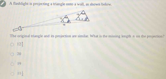 A flashlight is projecting a triangle onto a wall, as shown below.
15
12
16
The original triangle and its projection are similar. What is the missing length n on the projection?
12 4/5 
20
19
11 1/4 