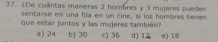 ¿De cuántas maneras 2 hombres y 3 mujeres pueden
sentarse en una fila en un cine, si los hombres tienen
que estar juntos y las mujeres también?
a) 24 b) 30 c) 36 d) 12 e) 18