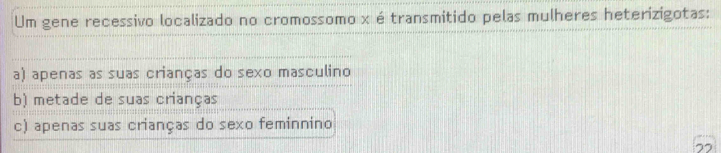 Um gene recessivo localizado no cromossomo x é transmitido pelas mulheres heterizigotas:
a) apenas as suas crianças do sexo masculino
b) metade de suas crianças
c) apenas suas crianças do sexo feminnino