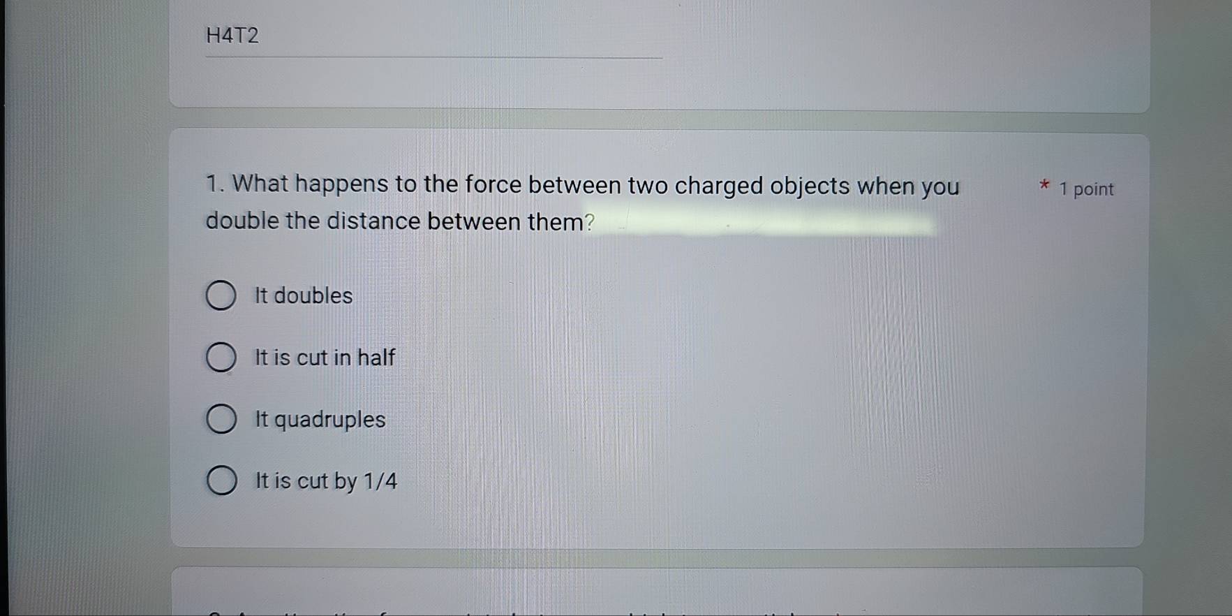 H4T2
1. What happens to the force between two charged objects when you 1 point
double the distance between them?
It doubles
It is cut in half
It quadruples
It is cut by 1/4