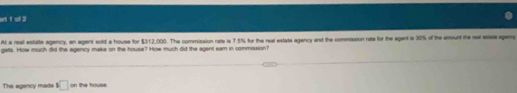 art 1 of 2 
At a real estate agency, an agent sold a house for $312,000. The commission rate is 7.5% for the real estate agency and the commission rate for the agent is 30% of the amount the ret esiate agam 
getls. How much did the egency make on the house? How much did the sgent eam in commission? 
The agency made s□ on the house