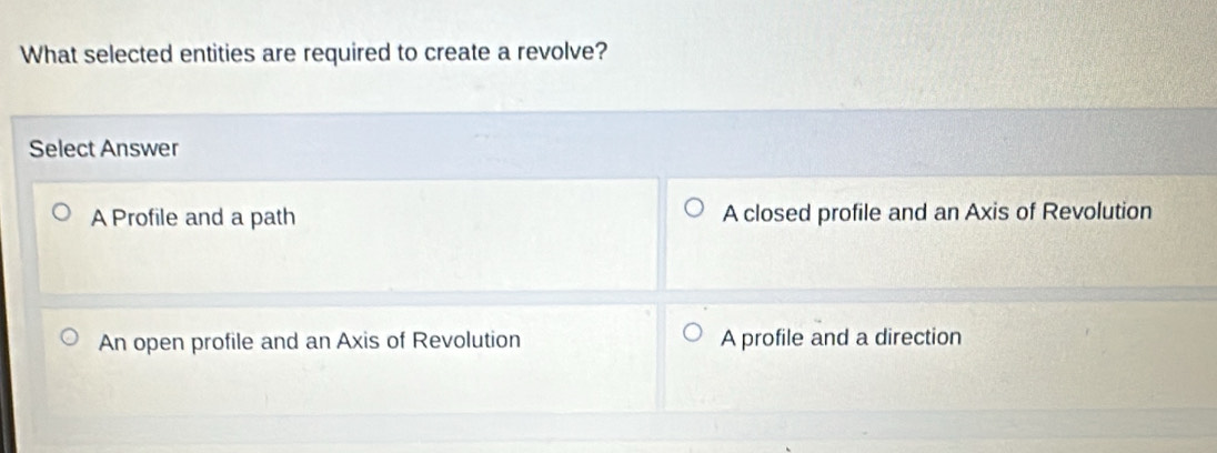 What selected entities are required to create a revolve?
Select Answer
A Profile and a path A closed profile and an Axis of Revolution
An open profile and an Axis of Revolution A profile and a direction