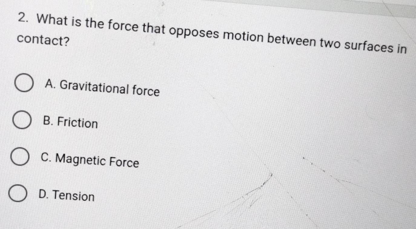 What is the force that opposes motion between two surfaces in
contact?
A. Gravitational force
B. Friction
C. Magnetic Force
D. Tension