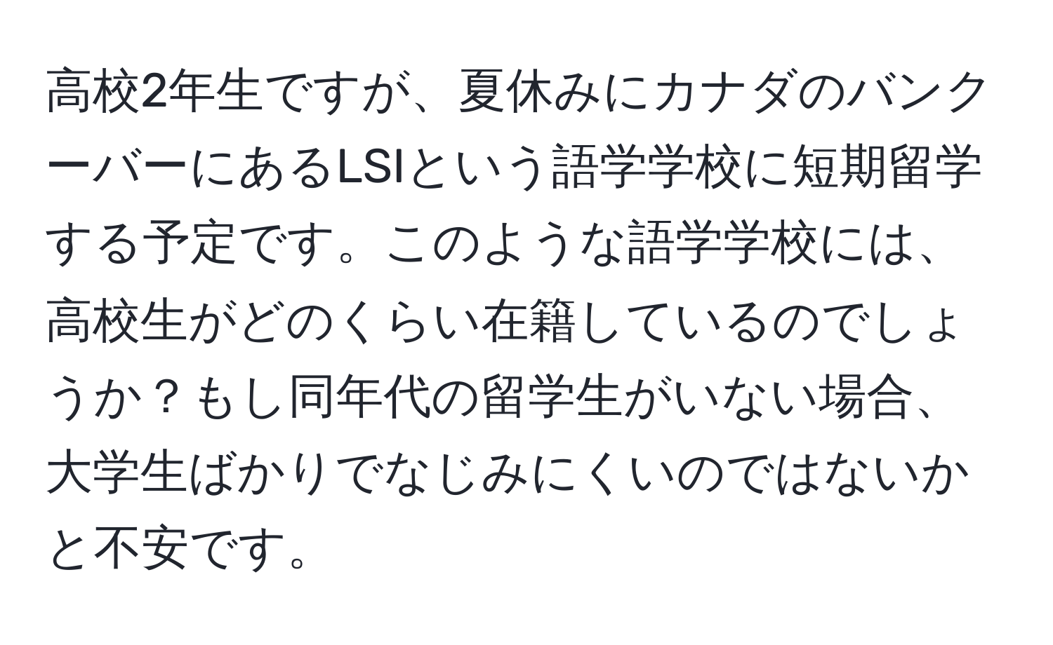 高校2年生ですが、夏休みにカナダのバンクーバーにあるLSIという語学学校に短期留学する予定です。このような語学学校には、高校生がどのくらい在籍しているのでしょうか？もし同年代の留学生がいない場合、大学生ばかりでなじみにくいのではないかと不安です。