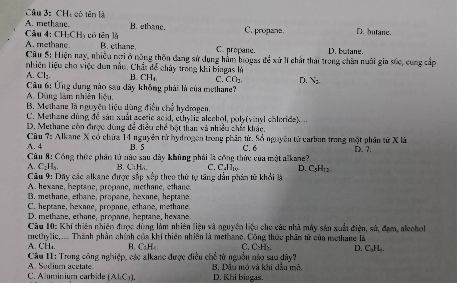 CH_4 có tên là
A. methane. B. ethane. C. propane. D. butane.
Câu 4. CH_3CH_3 có tên là
A. methane. B. ethane. C. propane. D. butane.
Câu 5: Hiện nay, nhiều nợi ở nông thôn đang sử dụng hầm biogas để xử lí chất thải trong chăn nuôi gia súc, cung cấp
nhiên liệu cho việc đun nấu. Chất dễ cháy trong khí biogas là
A. Cl₂. B. CH_4 D. N_2.
C. CO_2.
Câu 6: Ứng dụng nào sau đây không phải là của methane?
A. Dùng làm nhiên liệu.
B. Methane là nguyên liệu dùng điều chế hydrogen.
C. Methane dùng để sản xuất acetic acid, ethylic alcohol, poly(vinyl chloride),...
D. Methane còn được dùng để điều chế bột than và nhiều chất khác.
Câu 7: Alkane X có chứa 14 nguyên tử hydrogen trong phân tử. Số nguyên tử carbon trong một phân tử X là
A. 4 B. 5 C. 6 D. 7.
Câu 8: Công thức phân tử nào sau đây không phải là công thức của một alkane?
A. C₂H₆. B. C_3H_6. C. C_4H_10. D. C_5H_12.
Câu 9: Dãy các alkane được sắp xếp theo thứ tự tăng dần phân tử khối là
A. hexane, heptane, propane, methane, ethane.
B. methane, ethane, propane, hexane, heptane.
C. heptane, hexane, propane, ethane, methane.
D. methane, ethane, propane, heptane, hexane.
Câu 10: Khí thiên nhiên được dùng làm nhiên liệu và nguyên liệu cho các nhà máy sản xuất điện, sứ, đạm, alcohol
methylic,... Thành phần chính của khí thiên nhiên là methane. Công thức phân tử của methane là
A. CH₄. B. C_2H_4. C. C_2H_2. D. C₆H₆.
Câu 11: Trong công nghiệp, các alkane được điều chế từ nguồn nào sau đây?
A. Sodium acetate. B. Dầu mỏ và khí dầu mỏ.
C. Aluminium carbide (Al_4C_3). D. Khí biogas.