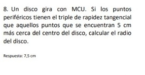 Un disco gira con MCU. Si los puntos 
periféricos tienen el triple de rapidez tangencial 
que aquellos puntos que se encuentran 5 cm
más cerca del centro del disco, calcular el radio 
del disco. 
Respuesta: 7,5 cm