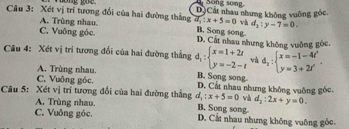 vdong goe. Song song.
Câu 3: Xét vị trí tương đối của hai đường thẳng a_1:x+5=0 D.Cắt nhau nhưng không vuông góc.
và d_2:y-7=0.
A. Trùng nhau. B. Song song.
C. Vuông góc. D. Cất nhau nhưng không vuông góc.
Câu 4: Xét vị trí tương đối của hai đường thẳng d_1:beginarrayl x=1+2t y=-2-tendarray. và d_2:beginarrayl x=-1-4t' y=3+2t'endarray..
A. Trùng nhau. B. Song song.
C. Vuông góc. D. Cất nhau nhưng không vuông góc.
Câu 5: Xét vị trí tương đối của hai đường thẳng d_1:x+5=0 và d_2:2x+y=0.
A. Trùng nhau. B. Song song.
C. Vuông góc. D. Cắt nhau nhưng không vuông góc.