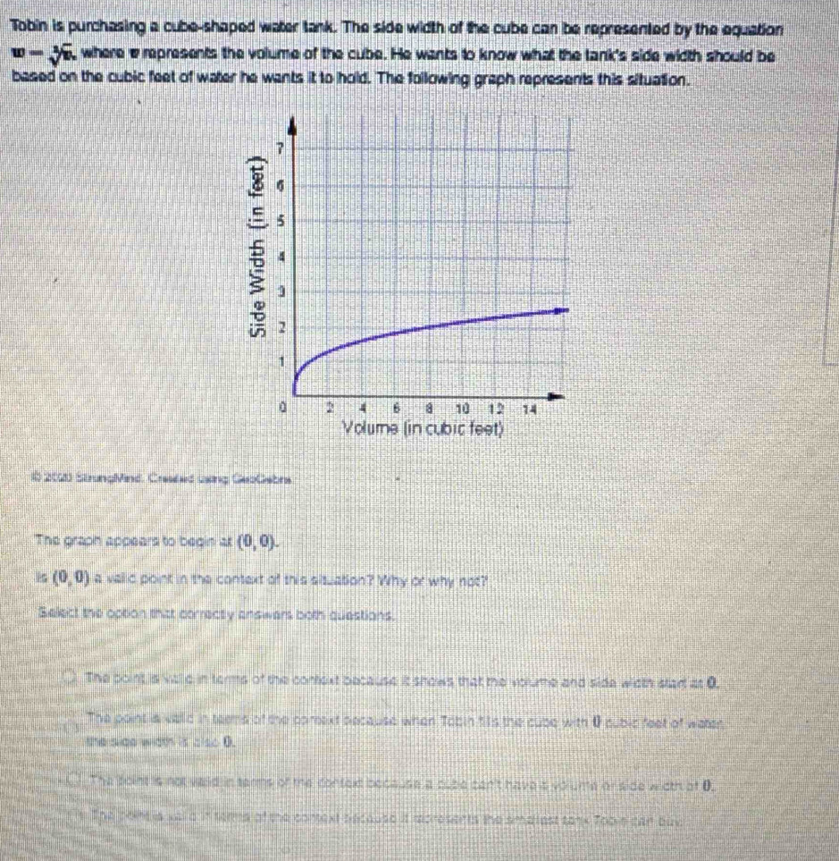 Tobin is purchasing a cube-shaped water tank. The side width of the cube can be represented by the equation
w=sqrt[2](w) , where erepresents the volume of the cube. He wants to know what the tank's side width should be
based on the cubic feet of water he wants it to hold. The following graph represents this situation.
5
1b 2000 StrungMind, Cresded uing GebGebrs
The graph appears to begin at (0,0). 
is (0,0) a vaid point in the context of this situation? Why or why not?
Select the option thitt correcty answers both questions.
The point is villd in terms of the context because it shows that the volume and side width star at 0.
The point a valld in teems of the comext decause when Tobin 51s the cube with 0pubic feet of waten
the side width is also 0.
The foint is not waid in tarms of the context because a cube can't have s volume or side width of 0.
The pointia xe a in terme of the context because it recresents the smatest tanx Tooke can buy