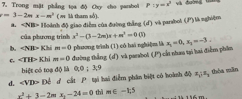 Trong mặt phẳng tọa độ Oxy cho parabol P:y=x^2 và đường tháng
=3-2mx-m^2 ( m là tham số).
a. ∠ NB> * Hoành độ giao điểm của đường thằng (d) và parabol (P) là nghiệm
của phương trình x^2-(3-2m)x+m^2=0(1)
b. ∠ NB> Khi m=0 phương trình (1) có hai nghiệm là x_1=0, x_2=-3.
c. ∠ TH> Khi m=0 đường thẳng (d) và parabol (P) cắt nhau tại hai điểm phân
biệt có toạ độ là 0; 0; 3; 9
d. ∠ VD>D Để d cắt P tại hai điểm phân biệt có hoành độ x_1;x_2 thỏa mãn
x_2^(2+3-2mx_2)-24=0 thì m∈ -1;5 là 116 m.