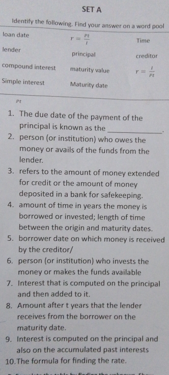 SET A 
Identify the following. Find your answer on a word pool 
loan date r= Pt/l  Time 
lender principal creditor 
compound interest maturity value r= I/Pt 
Simple interest Maturity date 
Pt 
1. The due date of the payment of the 
principal is known as the_ 
. 
2. person (or institution) who owes the 
money or avails of the funds from the 
lender. 
3. refers to the amount of money extended 
for credit or the amount of money 
deposited in a bank for safekeeping. 
4. amount of time in years the money is 
borrowed or invested; length of time 
between the origin and maturity dates. 
5. borrower date on which money is received 
by the creditor/ 
6. person (or institution) who invests the 
money or makes the funds available 
7. Interest that is computed on the principal 
and then added to it. 
8. Amount after t years that the lender 
receives from the borrower on the 
maturity date. 
9. Interest is computed on the principal and 
also on the accumulated past interests 
10.The formula for finding the rate.