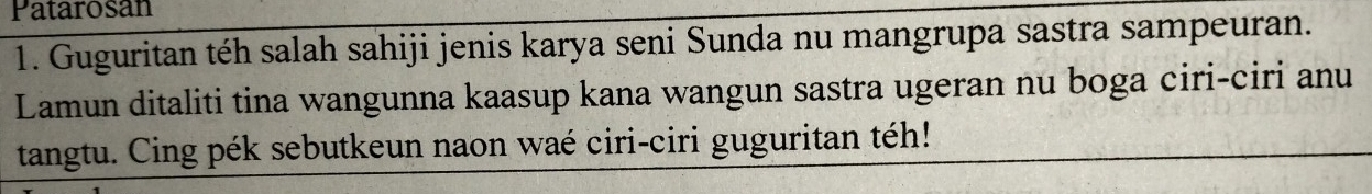 Patarosan 
1. Guguritan téh salah sahiji jenis karya seni Sunda nu mangrupa sastra sampeuran. 
Lamun ditaliti tina wangunna kaasup kana wangun sastra ugeran nu boga ciri-ciri anu 
tangtu. Cing pék sebutkeun naon waé ciri-ciri guguritan téh!