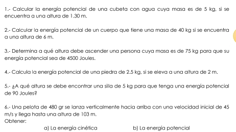 1.- Calcular la energía potencial de una cubeta con agua cuya masa es de 5 kg, si se 
encuentra a una altura de 1.30 m. 
2.- Calcular la energía potencial de un cuerpo que tiene una masa de 40 kg si se encuentra 
a una altura de 6 m. 
3.- Determina a qué altura debe ascender una persona cuya masa es de 75 kg para que su 
energía potencial sea de 4500 Joules. 
4.- Calcula la energía potencial de una piedra de 2.5 kg, si se eleva a una altura de 2 m. 
5.- ¿A qué altura se debe encontrar una silla de 5 kg para que tenga una energía potencial 
de 90 Joules? 
6.- Una pelota de 480 gr se lanza verticalmente hacia arriba con una velocidad inicial de 45
m/s y llega hasta una altura de 103 m. 
Obtener: 
a) La energía cinética b) La energía potencial