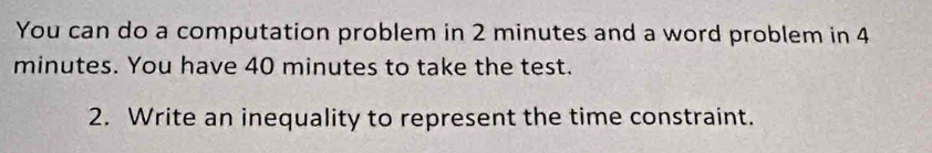 You can do a computation problem in 2 minutes and a word problem in 4
minutes. You have 40 minutes to take the test. 
2. Write an inequality to represent the time constraint.