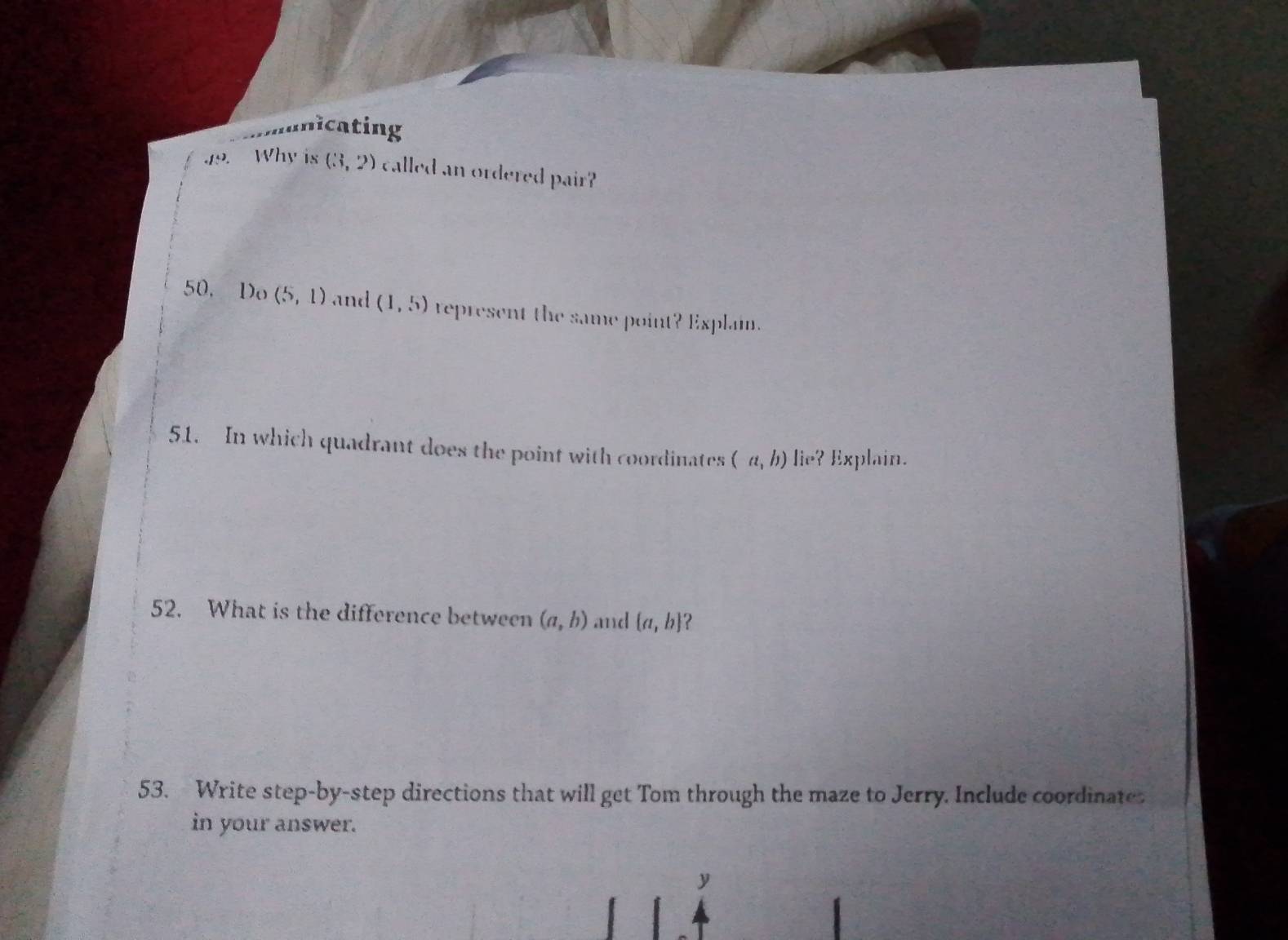 unicating 
15 . Why is (3,2) called an ordered pair? 
50, Do (5,1) and (1,5) represent the same point? Explain. 
51. In which quadrant does the point with coordinates (a,b) lie? Explain. 
52. What is the difference between (a,b) and  a,b 2 
53. Write step-by-step directions that will get Tom through the maze to Jerry. Include coordinate 
in your answer. 
y