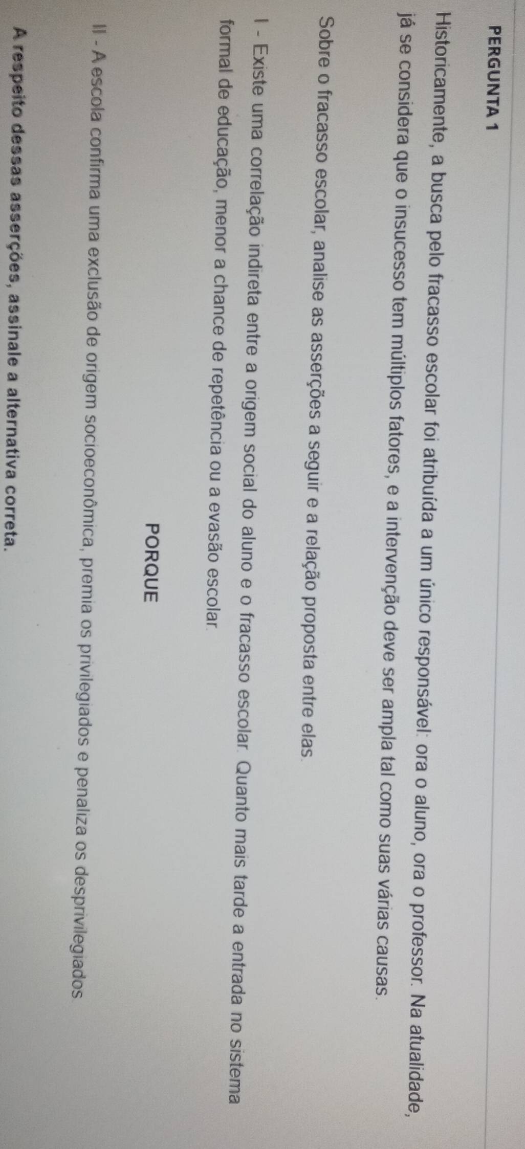 PERGUNTA 1 
Historicamente, a busca pelo fracasso escolar foi atribuída a um único responsável: ora o aluno, ora o professor. Na atualidade, 
já se considera que o insucesso tem múltiplos fatores, e a intervenção deve ser ampla tal como suas várias causas. 
Sobre o fracasso escolar, analise as asserções a seguir e a relação proposta entre elas. 
I - Existe uma correlação indireta entre a origem social do aluno e o fracasso escolar. Quanto mais tarde a entrada no sistema 
formal de educação, menor a chance de repetência ou a evasão escolar. 
PORQUE 
II - A escola confirma uma exclusão de origem socioeconômica, prêmia os privilegiados e penaliza os desprivilegiados 
A respeito dessas asserções, assinale a alternativa correta.