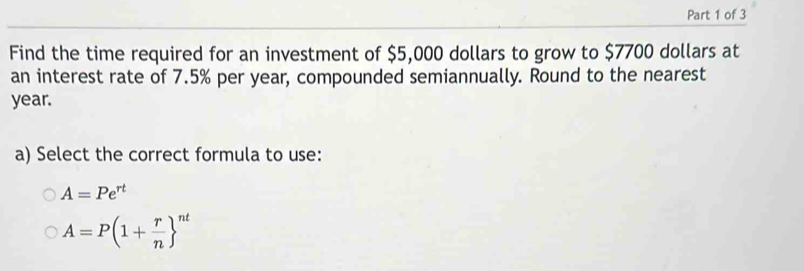 Find the time required for an investment of $5,000 dollars to grow to $7700 dollars at
an interest rate of 7.5% per year, compounded semiannually. Round to the nearest
year.
a) Select the correct formula to use:
A=Pe^(rt)
A=P(1+ r/n  ^nt