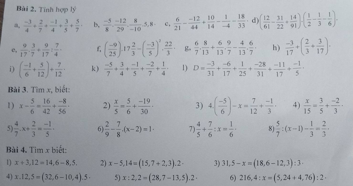 Tính hợp lý
a,  (-3)/4 + 2/7 + (-1)/4 + 3/5 + 5/7 · b,  (-5)/8 . (-12)/29 . 8/-10 .5,8· c,  6/21 - (-12)/44 + 10/14 - 1/-4 - 18/33  d) ( 12/61 - 31/22 + 14/91 )· ( 1/2 - 1/3 - 1/6 )·
e,  9/17 . 3/7 + 9/17 : 7/4 . ( (-9)/25 ).17 2/3 -( (-3)/5 )^2. 22/3 . g,  6/7 . 8/13 + 6/13 . 9/7 - 4/13 . 6/7 . h)  (-3)/17 +( 2/3 + 3/17 ).
f,
i) ( (-1)/6 + 5/12 )+ 7/12 · k)  (-5)/7 + 3/4 + (-1)/5 + (-2)/7 + 1/4 · 1) D= (-3)/31 + (-6)/17 + 1/25 + (-28)/31 + (-11)/17 + (-1)/5 ·
Bài 3. Tìm x, biết:
1) x- 5/6 = 16/42 + (-8)/56 ·  x/5 = 5/6 + (-19)/30 . 4.( (-5)/6 )-x= 7/12 + (-1)/3 · 4)  x/15 = 3/5 + (-2)/3 ·
2)
3)
5)  4/7 .x+ 2/3 = (-1)/5 .  2/9 - 7/8 .(x-2)=1·  4/5 + 7/6 :x= 1/6 ·  5/7 :(x-1)- 1/3 = 2/3 ·
6)
7)
8)
Bài 4. Tìm x biết:
1) x+3,12=14,6-8,5. 2) x-5,14=(15,7+2,3).2· 3) 31,5-x=(18,6-12,3):3·
4) x.12,5=(32,6-10,4).5· 5) x:2,2=(28,7-13,5).2· 6) 216,4:x=(5,24+4,76):2·