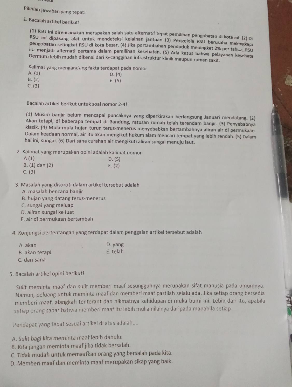 Pilihlah jawaban yang tepat!
1. Bacalah artikel berikut!
(1) RSU ini direncanakan merupakan salah satu alternat?f tepat pemilihan pengobatan di kota ini. (2) Di
RSU ini dipasang alat untuk mendeteksi kelainan jantuan (3) Pengelola RSU berusaha melengkapi
pengobatan setingkat RSU di kota besar. (4) Jika pertambahan penduduk meningkat 2% per tahun, RSU
ini menjadi alternati pertama dalam pemilihan kesehatan. (5) Ada kasus bahwa pelayanan kesehata
Dermutu lebih mudah dikenal dari kecanggihan infrastruktur klinik maupun ruman sakit.
Kalimat yang mengandung fakta terdapat pada nomon
A. (1) D. (4)
B. (2) E. (5)
C. (3)
Bacalah artikel berikut untuk soal nomor 2-4!
(1) Musim banjır belum mencapai puncaknya yang diperkirakan berlangsung Januari mendatang. (2)
Akan tetapi, di beberapa tempat di Bandung, ratusan rumah telah terendam banjir. (3) Penyebabnya
k!asik. (4) Mula-mula hujan turun terus-menerus menyebabkan bertambahnya aliran air di permukaan.
Dalam keadaan normal, air itu akan mengikut hukum alam mencari tempat yang lebih rendah. (5) Dalam
hal ini, sungai. (6) Dari sana curahan air mengikuti aliran sungai menuju laut.
2. Kalimat yang merupakan opini adalah kalimat nomor
A (1) D. (5)
B. (1) dan (2) E. (2)
C. (3)
3. Masalah yang disoroti dalam artikel tersebut adalah
A. masalah bencana banjir
B. hujan yang datang terus-menerus
C. sungai yang meluap
D. aliran sungai ke luat
E. air di permukaan bertambah
4. Konjungsi pertentangan yang terdapat dalam penggalan artikel tersebut adalah
A. akan D. yang
B. akan tetapi E. telah
C. dari sana
5. Bacalah artikel opini berikut!
Sulit meminta maaf dan sulit memberi maaf sesungguhnya merupakan sifat manusia pada umumnya.
Namun, peluang untuk meminta maaf dan memberi maaf pastilah selalu ada. Jika setiap orang bersedia
memberi maaf, alangkah tenterant dan nikmatnya kehidupan di muka bumi ini. Lebih dari itu, apabila
setiap orang sadar bahwa memberi maaf itu lebih mulia nilainya daripada manabila setiap
Pendapat yang tepat sesuai artikel di atas adalah....
A. Sulit bagi kita meminta maaf lebih dahulu.
B. Kita jangan meminta maaf jika tidak bersalah.
C. Tidak mudah untuk memaafkan orang yang bersalah pada kita.
D. Memberi maaf dan meminta maaf merupakan sikap yang baik.