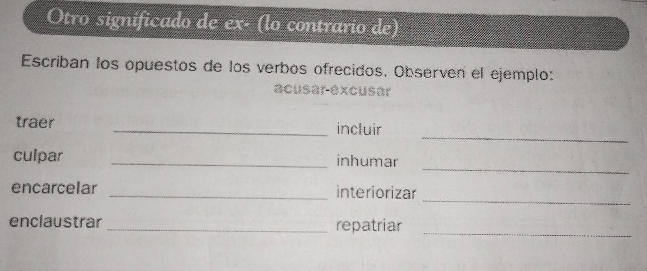 Otro significado de ex- (lo contrario de) 
Escriban los opuestos de los verbos ofrecidos. Observen el ejemplo: 
acusar-excusar 
_ 
traer _incluir 
_ 
culpar _inhumar 
_ 
encarcelar _interiorizar 
enclaustrar_ repatriar_