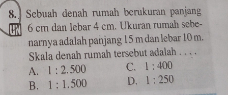 Sebuah denah rumah berukuran panjang
6 cm dan lebar 4 cm. Ukuran rumah sebe-
narnya adalah panjang 15 m dan lebar 10 m.
Skala denah rumah tersebut adalah . . . .
A. 1:2.500 C. 1:400
B. 1:1.500 D. 1:250