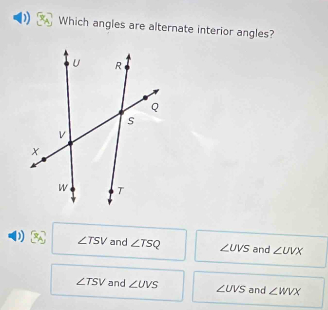 Which angles are alternate interior angles?
∠ TSV and ∠ TSQ and ∠ UVX
∠ UVS
∠ TSV and ∠ UVS ∠ UVS and ∠ WVX