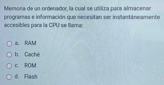 Memoria de un ordenador, la cual se utiliza para almacenar
programas e información que necesitan ser instantáneamente
accesibles para la CPU se llama:
a. RAM
b. Caché
c. ROM
d. Flash